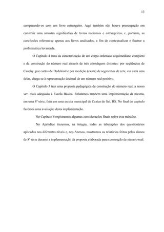 13



comparando-os com um livro estrangeiro. Aqui também não houve preocupação em

construir uma amostra significativa de livros nacionais e estrangeiros, e, portanto, as

conclusões referem-se apenas aos livros analisados, a fim de contextualizar e ilustrar a

problemática levantada.

      O Capítulo 4 trata da caracterização de um corpo ordenado arquimediano completo

e da construção do número real através de três abordagens distintas: por seqüências de

Cauchy, por cortes de Dedekind e por medição (exata) de segmentos de reta; em cada uma

delas, chega-se à representação decimal de um número real positivo.

      O Capítulo 5 traz uma proposta pedagógica de construção do número real, a nosso

ver, mais adequada à Escola Básica. Relatamos também uma implementação da mesma,

em uma 8ª série, feita em uma escola municipal de Caxias do Sul, RS. No final do capítulo

fazemos uma avaliação desta implementação.

         No Capítulo 6 registramos algumas considerações finais sobre este trabalho.

         No Apêndice trazemos, na íntegra, todas as tabulações dos questionários

aplicados nos diferentes níveis e, nos Anexos, mostramos os relatórios feitos pelos alunos

de 8ª série durante a implementação da proposta elaborada para construção de número real.
 
