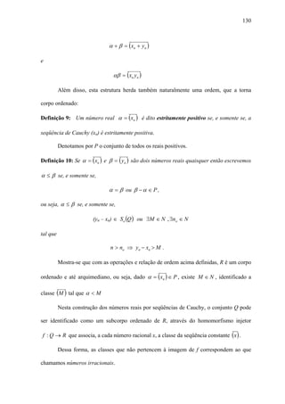 130



                               α + β = ( xn + yn )

e

                                 αβ = ( xn yn )

          Além disso, esta estrutura herda também naturalmente uma ordem, que a torna

corpo ordenado:

Definição 9: Um número real α = ( xn ) é dito estritamente positivo se, e somente se, a

seqüência de Cauchy (xn) é estritamente positiva.

          Denotamos por P o conjunto de todos os reais positivos.

Definição 10: Se α = ( xn ) e β = ( yn ) são dois números reais quaisquer então escrevemos

α ≤ β se, e somente se,

                               α = β ou β − α ∈ P ,

ou seja, α ≤ β se, e somente se,

                         (yn – xn) ∈ So (Q ) ou ∃M ∈ N , ∃no ∈ N

tal que

                                n > no ⇒ yn − xn > M .

          Mostra-se que com as operações e relação de ordem acima definidas, R é um corpo

ordenado e até arquimediano, ou seja, dado α = ( xn ) ∈ P , existe M ∈ N , identificado a

classe (M ) tal que α < M

          Nesta construção dos números reais por seqüências de Cauchy, o conjunto Q pode

ser identificado como um subcorpo ordenado de R, através do homomorfismo injetor

f : Q → R que associa, a cada número racional x, a classe da seqüência constante ( x ) .

          Dessa forma, as classes que não pertencem à imagem de f correspondem ao que

chamamos números irracionais.
 