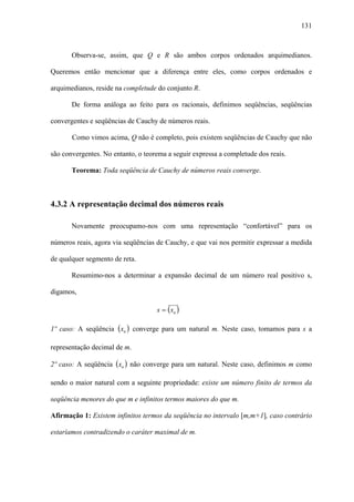 131



       Observa-se, assim, que Q e R são ambos corpos ordenados arquimedianos.

Queremos então mencionar que a diferença entre eles, como corpos ordenados e

arquimedianos, reside na completude do conjunto R.

       De forma análoga ao feito para os racionais, definimos seqüências, seqüências

convergentes e seqüências de Cauchy de números reais.

       Como vimos acima, Q não é completo, pois existem seqüências de Cauchy que não

são convergentes. No entanto, o teorema a seguir expressa a completude dos reais.

       Teorema: Toda seqüência de Cauchy de números reais converge.



4.3.2 A representação decimal dos números reais

       Novamente preocupamo-nos com uma representação “confortável” para os

números reais, agora via seqüências de Cauchy, e que vai nos permitir expressar a medida

de qualquer segmento de reta.

       Resumimo-nos a determinar a expansão decimal de um número real positivo s,

digamos,

                                    s = ( xn )

1º caso: A seqüência (xn ) converge para um natural m. Neste caso, tomamos para s a

representação decimal de m.

2º caso: A seqüência (xn ) não converge para um natural. Neste caso, definimos m como

sendo o maior natural com a seguinte propriedade: existe um número finito de termos da

seqüência menores do que m e infinitos termos maiores do que m.

Afirmação 1: Existem infinitos termos da seqüência no intervalo [m,m+1], caso contrário

estaríamos contradizendo o caráter maximal de m.
 