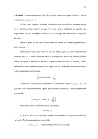 132



Afirmação 2: Apenas um número finito dos infinitos termos da seqüência maiores do que

m são maiores do que m+1.

       De fato, caso contrário, teríamos infinitos termos da seqüência menores do que

m+1 e infinitos termos maiores do que m+1. Mas sendo a seqüência em questão uma

seqüência de Cauchy, isto só pode acontecer se ela convergir para o natural m+1, o que não

é o caso.

       Assim, a partir de um certo índice, todos os termos da seqüência pertencem ao

intervalo [m,m+1].

       Subdividimos agora este intervalo em dez partes iguais e, como anteriormente,

tomamos para a1 o maior dígito que satisfaz a propriedade: existe um número finito de

termos da seqüência menores do que m, a1 e infinitos termos maiores do que m, a1 . Com a

mesma idéia acima, podemos mostrar que, a partir de um certo índice, todos os termos da

seqüência pertencem ao intervalo

                                ⎡                        1⎤
                                ⎢m, a1a2 ...; m, a1a2 + 10 ⎥
                                ⎣                          ⎦

       Continuando este processo, garantimos a existência de dígitos a1 , a2 , a3 ,...an ,... tais

que, para cada n, existe um índice a partir do qual todos os termos da seqüência pertencem

ao intervalo

                       ⎡                                 1 ⎤
                       ⎢m, a1a2 ...an ; m, a1a2 ...an + 10n ⎥
                       ⎣                                    ⎦

       Associamos então ao número real s a lista infinita

                                         m, a1 a 2 ...a n ...

        É fácil ver que, se s é racional, então a lista obtida é a expansão decimal do

racional s. Por isso, em qualquer caso, a lista

                   m, a1 a 2 ...a n ... é denominada expansão decimal de s.
 
