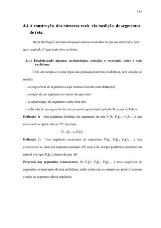 133



4.4 A construção dos números reais via medição de segmentos
     de reta.

       Nesta abordagem seremos um pouco menos resumidos do que nas anteriores, para

que o capítulo 5 fique mais claro ao leitor.


 4.4.1 Estabelecendo algumas terminologias, notações e resultados sobre a reta
        euclidiana:

       Com um compasso e uma régua não graduada podemos estabelecer, sem a noção de

medida:

  - a congruência de segmentos (aqui estamos fazendo uma abstração)

  - a noção de um segmento ser menor do que outro

  - a superposição de segmentos sobre uma reta

  - a divisão de um segmento de reta em partes iguais (aplicação do Teorema de Tales).

Definição 1: Uma seqüência (infinita) de segmentos de reta P1Q1, P2Q2, P3Q3,... é dita

encaixante se, para cada n ∈ N*, tivermos

                              Pn+1Qn+1 ⊆ PnQn.

Definição 2:     Uma seqüência encaixante de segmentos P1Q1, P2Q2, P3Q3,... é dita

evanescente se, dado um segmento qualquer AB, com A≠B, sempre pudermos encontrar um

natural n tal que PnQn é menor do que AB.

Princípio dos segmentos evanescentes: Se P1Q1, P2Q2, P3Q3,... é uma seqüência de

segmentos evanescentes da reta euclidiana, então existe um, e somente um ponto P comum

a todos os segmentos desta seqüência.
 