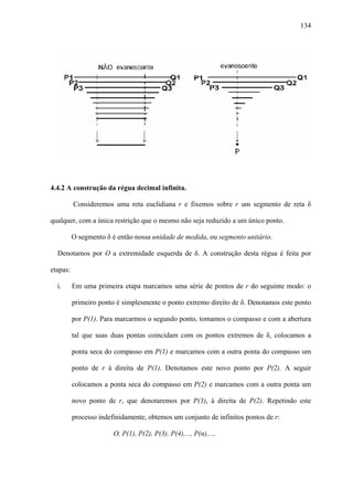 134




4.4.2 A construção da régua decimal infinita.

          Consideremos uma reta euclidiana r e fixemos sobre r um segmento de reta δ

qualquer, com a única restrição que o mesmo não seja reduzido a um único ponto.

          O segmento δ é então nossa unidade de medida, ou segmento unitário.

  Denotamos por O a extremidade esquerda de δ. A construção desta régua é feita por

etapas:

  i.      Em uma primeira etapa marcamos uma série de pontos de r do seguinte modo: o

          primeiro ponto é simplesmente o ponto extremo direito de δ. Denotamos este ponto

          por P(1). Para marcarmos o segundo ponto, tomamos o compasso e com a abertura

          tal que suas duas pontas coincidam com os pontos extremos de δ, colocamos a

          ponta seca do compasso em P(1) e marcamos com a outra ponta do compasso um

          ponto de r à direita de P(1). Denotamos este novo ponto por P(2). A seguir

          colocamos a ponta seca do compasso em P(2) e marcamos com a outra ponta um

          novo ponto de r, que denotaremos por P(3), à direita de P(2). Repetindo este

          processo indefinidamente, obtemos um conjunto de infinitos pontos de r:

                        O, P(1), P(2), P(3), P(4),..., P(n),...,
 