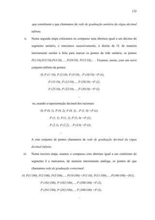 135



        que constituem o que chamamos de rede de graduação unitária da régua decimal

        infinita.

  ii.   Numa segunda etapa colocamos no compasso uma abertura igual a um décimo do

        segmento unitário, e marcamos sucessivamente, à direita de O, de maneira

        inteiramente similar à feita para marcar os pontos da rede unitária, os pontos

        P(1/10),P(2/10),P(3/10),..., P(10/10), P(11/10),... . Ficamos, assim, com um novo

        conjunto infinito de pontos:

                O, P (1/ 10), P (2/10), P (3/10)... P (10/10) =P (1),

                      P (11/10), P (12/10),..., P (20/10) =P (2),

                      P (21/10), P (22/10),... ,P (30/10) =P (3)

                                                 ...

        ou, usando a representação decimal dos racionais:

                O, P (0, 1), P (0, 2), P (0, 3)... P (1, 0) =P (1),

                        P (1, 1), P (1, 2), P (2, 0) =P (2),

                        P (2,1), P (2,2),... P (3,0) =P (3),

                                ...

        A este conjunto de pontos chamamos de rede de graduação decimal da régua

        decimal infinita.

 iii.   Numa terceira etapa, usamos o compasso com abertura igual a um centésimo do

        segmento δ e marcamos, de maneira inteiramente análoga, os pontos do que

        chamamos rede de graduação centesimal:

O, P(1/100), P(2/100), P(3/100),..., P(10/100) =P(1/10), P(11/100),..., P(100/100) =P(1),

                P (101/100), P (102/100),..., P (200/100) =P (2),

                P (201/100), P (202/100),..., P (300/100) =P (3),

                                                 ...
 