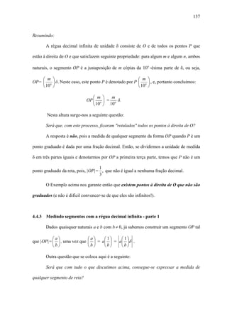 137



Resumindo:

        A régua decimal infinita de unidade δ consiste de O e de todos os pontos P que

estão à direita de O e que satisfazem seguinte propriedade: para algum m e algum n, ambos

naturais, o segmento OP é a justaposição de m cópias da 10n -ésima parte de δ, ou seja,

    ⎛ m ⎞                                                 ⎛ m ⎞
OP= ⎜ n ⎟ δ. Neste caso, este ponto P é denotado por P    ⎜ n ⎟ , e, portanto concluímos:
    ⎝ 10 ⎠                                                ⎝ 10 ⎠

                                 ⎛ m ⎞   m
                              OP ⎜ n ⎟ = n δ.
                                 ⎝ 10 ⎠ 10

        Nesta altura surge-nos a seguinte questão:

        Será que, com este processo, ficaram "rotulados" todos os pontos à direita de O?

        A resposta é não, pois a medida de qualquer segmento da forma OP quando P é um

ponto graduado é dada por uma fração decimal. Então, se dividirmos a unidade de medida

δ em três partes iguais e denotarmos por OP a primeira terça parte, temos que P não é um

                                   1
ponto graduado da reta, pois, |OP|= , que não é igual a nenhuma fração decimal.
                                   3

        O Exemplo acima nos garante então que existem pontos à direita de O que não são

graduados (e não é difícil convencer-se de que eles são infinitos!).



4.4.3   Medindo segmentos com a régua decimal infinita - parte 1

        Dados quaisquer naturais a e b com b ≠ 0, já sabemos construir um segmento OP tal

          ⎛a⎞                 ⎛a⎞    ⎛1⎞    ⎛1⎞
que |OP|= ⎜ ⎟ , uma vez que   ⎜ ⎟ = a⎜ ⎟ = a⎜ ⎟δ .
          ⎝b⎠                 ⎝b⎠    ⎝b⎠    ⎝b⎠

        Outra questão que se coloca aqui é a seguinte:

        Será que com tudo o que discutimos acima, consegue-se expressar a medida de

qualquer segmento de reta?
 