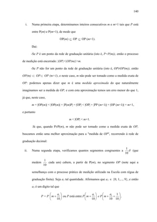 140



  i.   Numa primeira etapa, determinamos inteiros consecutivos m e m+1 tais que P está

       entre P(m) e P(m+1), de modo que

                                OP(m) ⊆ OP ⊆ OP (m+1).

       Daí:

       -Se P é um ponto da rede de graduação unitária (isto é, P=P(m)), então o processo

de medição está encerrado: |OP|=|OP(m)|=m.

       -Se P não for um ponto da rede de graduação unitária (isto é, OP≠OP(m)), então

OP(m) ⊂ OP ⊂ OP (m+1), e neste caso, m não pode ser tomado como a medida exata de

OP: podemos apenas dizer que m é uma medida aproximada do que naturalmente

imaginamos ser a medida de OP, e com esta aproximação temos um erro menor do que 1,

já que, neste caso,

       m = |OP(m)| < |OP(m)| + |P(m)P| = |OP| < |OP| + |PP (m+1)| = |OP (m+1)| = m+1,

e portanto

                                     m < |OP| < m+1.

        Já que, quando P≠P(m), m não pode ser tomado como a medida exata de OP,

buscamos então uma melhor aproximação para a "medida de OP", recorrendo à rede de

graduação decimal:

                                                                                 1
 ii.   Numa segunda etapa, verificamos quantos segmentos congruentes a             δ (que
                                                                                10

                  1
       medem        cada um) cabem, a partir de P(m), no segmento OP (note aqui a
                 10

       semelhança com o processo prático de medição utilizado na Escola com régua de

       graduação finita). Seja a1 tal quantidade. Afirmamos que a1 ∈ {0, 1,..., 9}, e então

       a1 é um dígito tal que

                     ⎛    a ⎞                    ⎛    a ⎞      ⎛    a   1⎞
               P = P ⎜ m + 1 ⎟ ou P está entre P ⎜ m + 1 ⎟ e P ⎜ m + 1 + ⎟ ,
                     ⎝    10 ⎠                   ⎝    10 ⎠     ⎝    10 10 ⎠
 
