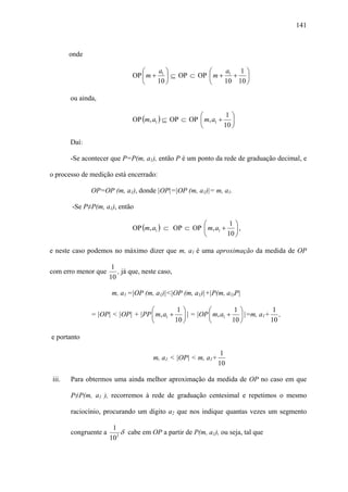 141



       onde

                                 ⎛    a ⎞            ⎛    a   1⎞
                              OP ⎜ m + 1 ⎟ ⊆ OP ⊂ OP ⎜ m + 1 + ⎟
                                 ⎝    10 ⎠           ⎝    10 10 ⎠

       ou ainda,

                                                    ⎛         1⎞
                              OP (m, a1 ) ⊆ OP ⊂ OP ⎜ m, a1 + ⎟
                                                    ⎝        10 ⎠

       Daí:

       -Se acontecer que P=P(m, a1), então P é um ponto da rede de graduação decimal, e

o processo de medição está encerrado:

              OP=OP (m, a1), donde |OP|=|OP (m, a1)|= m, a1.

       -Se P≠P(m, a1), então

                                                    ⎛         1⎞
                              OP (m, a1 ) ⊂ OP ⊂ OP ⎜ m, a1 + ⎟ ,
                                                    ⎝        10 ⎠

e neste caso podemos no máximo dizer que m, a1 é uma aproximação da medida de OP

                       1
com erro menor que       , já que, neste caso,
                      10

                       m, a1 =|OP (m, a1)|<|OP (m, a1)|+|P(m, a1)P|

                                  ⎛         1⎞        ⎛         1⎞         1
              = |OP| < |OP| + |PP ⎜ m, a1 + ⎟ | = |OP ⎜ m, a1 + ⎟ |=m, a1+ ,
                                  ⎝        10 ⎠       ⎝        10 ⎠       10

e portanto

                                                               1
                                      m, a1 < |OP| < m, a1+
                                                              10

iii.   Para obtermos uma ainda melhor aproximação da medida de OP no caso em que

       P≠P(m, a1 ), recorremos à rede de graduação centesimal e repetimos o mesmo

       raciocínio, procurando um dígito a2 que nos indique quantas vezes um segmento

                       1
       congruente a       δ cabe em OP a partir de P(m, a1), ou seja, tal que
                      102
 
