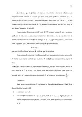 143



        Salientamos que na prática, este método é suficiente. No entanto sabemos que,

matematicamente falando, no caso em que P não é um ponto graduado, o número m,a1...an

jamais poderá ser tomado como a medida exata de OP pois, como P ≠ P(m,a1...an), o erro

cometido na aproximação da medida de OP jamais será exatamente zero. O "erro zero" só

será obtido "quando n for infinito".

        Portanto, para obtermos a medida exata de OP, no caso em que P não é um ponto

graduado da reta, não podemos nos contentar em considerar como expressão exata da

medida de OP nenhuma "lista finita" do tipo m, a1... an ; passamos então a considerar,

como expressão exata desta medida, a lista completa, portanto infinita,

                              m,a1...ak ...,

que está significando um processo de medição que não tem fim.

        Esta maneira de expressar a medida exata de um segmento nos permite encaminhar

de forma inteiramente satisfatória o problema da medição de um segmento qualquer de

reta:

Definição: A medida exata de um segmento é expressa por uma lista da forma |OP|= m,

a1a2... onde m ∈ N e a1,a2,... são dígitos, com o seguinte significado: para cada n, o

                                                                                     1
racional m,a1...an é uma aproximação da medida de OP com erro menor do que              .
                                                                                    10n

        Resumindo:

        Dado um segmento de reta AB, o processo de obtenção da medida de AB via régua

decimal infinita associa a AB:

  i.    o número 0 se A=B;

 ii.    uma lista finita da forma m, a1a2... an, com m ∈ N e a1, a2.,.. ,an dígitos, no caso de

        AB ser congruente a um segmento OP sendo P um ponto graduado da reta diferente

        de O;
 