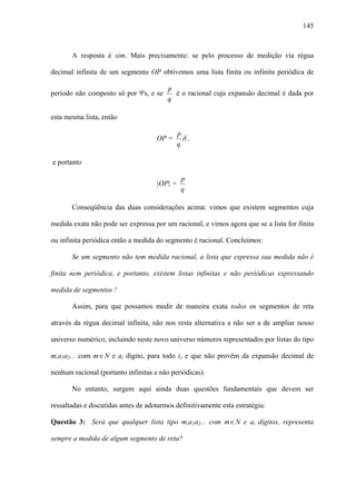 145



       A resposta é sim. Mais precisamente: se pelo processo de medição via régua

decimal infinita de um segmento OP obtivemos uma lista finita ou infinita periódica de

                                         p
período não composto só por 9's, e se      é o racional cuja expansão decimal é dada por
                                         q

esta mesma lista, então

                                            p
                                     OP =     δ,
                                            q

e portanto

                                              p
                                     |OP| =
                                              q

       Conseqüência das duas considerações acima: vimos que existem segmentos cuja

medida exata não pode ser expressa por um racional, e vimos agora que se a lista for finita

ou infinita periódica então a medida do segmento é racional. Concluímos:

       Se um segmento não tem medida racional, a lista que expressa sua medida não é

finita nem periódica, e portanto, existem listas infinitas e não periódicas expressando

medida de segmentos !

       Assim, para que possamos medir de maneira exata todos os segmentos de reta

através da régua decimal infinita, não nos resta alternativa a não ser a de ampliar nosso

universo numérico, incluindo neste novo universo números representados por listas do tipo

m,a1a2... com m ∈ N e ai dígito, para todo i, e que não provêm da expansão decimal de

nenhum racional (portanto infinitas e não periódicas).

       No entanto, surgem aqui ainda duas questões fundamentais que devem ser

ressaltadas e discutidas antes de adotarmos definitivamente esta estratégia:

Questão 3: Será que qualquer lista tipo m,a1a2... com m ∈ N e ai dígitos, representa

sempre a medida de algum segmento de reta?
 