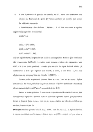 147



 ii.   a lista é periódica de período só formado por 9's. Neste caso afirmamos que

       sabemos até dizer quem é o ponto Q. Vamos aqui fazer um exemplo para apenas

       dar a idéia do argumento:

       a) Consideremos a lista infinita 12,344999... . A tal lista associamos a seguinte

seqüência de segmentos evanescentes:

        P(12)P(13),

        ...,

        P(12,344)P(12,345),

        P(12,3449)P(12,345),

        P(12,34499)P(12,345),...,

que tem o ponto P(12,345) presente em todos os seus segmentos de modo que, como estes

são evanescentes, P(12,345) é o único ponto comum a todos estes segmentos. Mas

P(12,345) é um ponto graduado, e então, pelo método da régua decimal infinita, já

conhecíamos a lista que expressa sua medida, a saber, a lista finita 12,345; que

obviamente, em termos de lista, não é igual a 12,344999... .

       Portanto, todas as possíveis listas da forma m, a1a2... com m ∈ N e a1,a2,.. dígitos

com exceção das listas periódicas de período formado só por 9′s expressam a medida de

algum segmento da forma OP com P um ponto à direita de O.

       Assim, se nosso problema é aumentar o conjunto numérico exclusivamente para

conseguirmos expressar a medida exata de qualquer segmento, vemos que precisamos

incluir as listas da forma m,a1a2... com m ∈ N e a1,a2,.. dígitos, que não são periódicas de

período formado só por 9′s.

Definição: Dizemos que uma lista m, a1a2... as999... com m ∈ N e a1,a2,.. ai dígitos expressa

a mesma quantidade numérica que a lista m, a1a2... as-1b000... , onde b=as+1, a saber, a
 