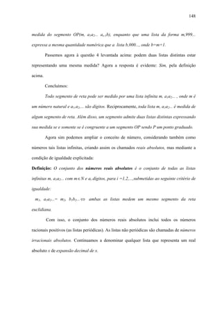 148



medida do segmento OP(m, a1a2... as-1b), enquanto que uma lista da forma m,999...

expressa a mesma quantidade numérica que a lista b,000..., onde b=m+1.

         Passemos agora à questão 4 levantada acima: podem duas listas distintas estar

representando uma mesma medida? Agora a resposta é evidente: Sim, pela definição

acima.

         Concluímos:

         Todo segmento de reta pode ser medido por uma lista infinita m, a1a2... , onde m é

um número natural e a1,a2,... são dígitos. Reciprocamente, toda lista m, a1a2... é medida de

algum segmento de reta. Além disso, um segmento admite duas listas distintas expressando

sua medida se e somente se é congruente a um segmento OP sendo P um ponto graduado.

         Agora sim podemos ampliar o conceito de número, considerando também como

números tais listas infinitas, criando assim os chamados reais absolutos, mas mediante a

condição de igualdade explicitada:

Definição: O conjunto dos números reais absolutos é o conjunto de todas as listas

infinitas m, a1a2... com m ∈ N e ai dígitos, para i =1,2,...,submetidas ao seguinte critério de

igualdade:

 m1, a1a2...= m2, b1b2... ⇔ ambas as listas medem um mesmo segmento da reta

euclidiana.

         Com isso, o conjunto dos números reais absolutos inclui todos os números

racionais positivos (as listas periódicas). As listas não periódicas são chamadas de números

irracionais absolutos. Continuamos a denominar qualquer lista que representa um real

absoluto x de expansão decimal de x.
 