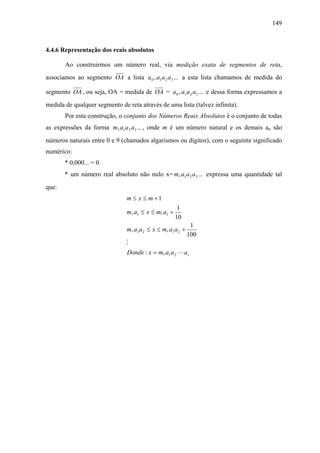 149



4.4.6 Representação dos reais absolutos

       Ao construirmos um número real, via medição exata de segmentos de reta,
associamos ao segmento OA a lista a 0 , a1 a 2 a3 ... a esta lista chamamos de medida do

segmento OA , ou seja, OA = medida de OA = a 0 , a1 a 2 a3 ... e dessa forma expressamos a
medida de qualquer segmento de reta através de uma lista (talvez infinita).
       Por esta construção, o conjunto dos Números Reais Absolutos é o conjunto de todas
as expressões da forma m, a1 a 2 a3 ... , onde m é um número natural e os demais an são
números naturais entre 0 e 9 (chamados algarismos ou dígitos), com o seguinte significado
numérico:
       * 0,000... = 0
       * um número real absoluto não nulo x= m, a1 a 2 a3 ... expressa uma quantidade tal
que:
                               m ≤ x ≤ m +1
                                                      1
                               m, a1 ≤ x ≤ m, a1 +
                                                     10
                                                              1
                               m, a1 a 2 ≤ x ≤ m, a1 a 2 +
                                                             100
                               M
                               Donde : x = m, a1 a 2 L a r
 