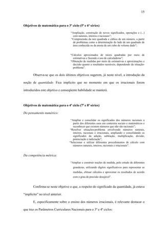 15



Objetivos de matemática para o 3º ciclo (5ª e 6ª séries)

                                    “Ampliação, construção de novos significados, operações e (...)
                                      com naturais, inteiros e racionais”;
                                    “Compreensão da raiz quadrada e cúbica de um número, a partir
                                      de problemas como a determinação do lado de um quadrado de
                                      área conhecida ou da aresta de um cubo de volume dado”;


                                    “Cálculos aproximados de raízes quadradas por meio de
                                      estimativas e fazendo o uso de calculadoras”;
                                    “Obtenção de medidas por meio de estimativas e aproximações e
                                      decisão quanto a resultados razoáveis, dependendo da situação-
                                      problema”.

       Observa-se que os dois últimos objetivos sugerem, já neste nível, a introdução da

noção de quantidade. Fica implícito que no momento em que os irracionais forem

introduzidos este objetivo e conseqüente habilidade se manterá.



Objetivos de matemática para o 4º ciclo (7ª e 8ª séries)

Do pensamento numérico:

                                    “Ampliar e consolidar os significados dos números racionais a
                                      partir dos diferentes usos em contextos sociais e matemáticos e
                                      reconhecer que existem números que não são racionais”;
                                    “Resolver situações-problema envolvendo números naturais,
                                      inteiros, racionais e irracionais, ampliando e consolidando os
                                      significados da adição, subtração, multiplicação, divisão,
                                      potenciação e radiciação”;
                                   “Selecionar e utilizar diferentes procedimentos de cálculo com
                                      números naturais, inteiros, racionais e irracionais”.


Da competência métrica:

                                    “Ampliar e construir noções de medida, pelo estudo de diferentes
                                      grandezas, utilizando dígitos significativos para representar as
                                      medidas, efetuar cálculos e aproximar os resultados de acordo
                                      com o grau de precisão desejável”.


       Confirma-se neste objetivo o que, a respeito do significado da quantidade, já estava

“implícito” no nível anterior.

       E, especificamente sobre o ensino dos números irracionais, é relevante destacar o

que traz os Parâmetros Curriculares Nacionais para o 3º e 4º ciclos:
 