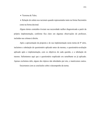 151



        • Teorema de Tales;

        • Relação de ordem nos racionais quando representados tanto na forma fracionária

       como na forma decimal.

       Alguns destes conteúdos tiveram sua necessidade melhor diagnosticada a partir da

própria implementação, conforme fica claro em algumas observações do professor,

incluídas nas colunas à direita.

       Após a apresentação da proposta e de sua implementação nesta turma de 8ª série,

incluímos a tabulação do questionário aplicado antes da mesma, o questionário-avaliação

aplicado após a implementação, com os objetivos de cada questão, e a tabulação do

mesmo. Salientamos aqui que o questionário reaplicado era semelhante ao já aplicado.

Apenas excluímos dele, alguns dos tópicos não abordados por nós, e mantivemos outros.

       Encerramos com as conclusões sobre o desempenho da turma.
 