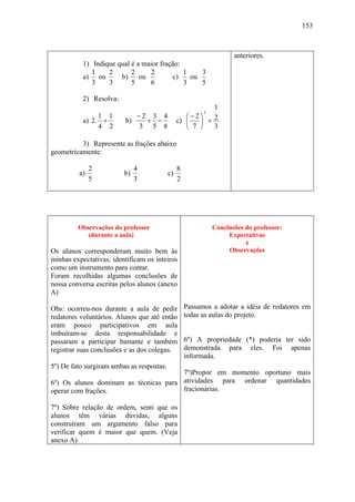 153



                                                                     anteriores.
           1) Indique qual é a maior fração:
              1    2       2     2           1    3
           a) ou       b) ou             c)    ou
              3    3       5     6           3    5

           2) Resolva:
                                                           1
                                                          3
                1 1           −2 3 4               ⎛−2⎞    2
           a) 2. +       b)     + −             c) ⎜   ⎟ +
                4 2           3 5 8                ⎝ 7 ⎠   3

          3) Represente as frações abaixo
geometricamente:

              2               4                 8
         a)              b)                c)
              5               3                 2




         Observações do professor                             Conclusões do professor:
            (durante a aula)                                       Expectativas
                                                                         x
Os alunos corresponderam muito bem às                              Observações
minhas expectativas; identificam os inteiros
como um instrumento para contar.
Foram recolhidas algumas conclusões de
nossa conversa escritas pelos alunos (anexo
A)

Obs: ocorreu-nos durante a aula de pedir            Passamos a adotar a idéia de redatores em
redatores voluntários. Alunos que até então         todas as aulas do projeto.
eram pouco participativos em aula
imbuíram-se desta responsabilidade e
passaram a participar bastante e também             6º) A propriedade (*) poderia ter sido
registrar suas conclusões e as dos colegas.         demonstrada para eles. Foi apenas
                                                    informada.
5º) De fato surgiram ambas as respostas.
                                       7º)Propor em momento oportuno mais
6º) Os alunos dominam as técnicas para atividades para ordenar quantidades
operar com frações.                    fracionárias.

7º) Sobre relação de ordem, senti que os
alunos têm várias dúvidas, alguns
construíram um argumento falso para
verificar quem é maior que quem. (Veja
anexo A)
 