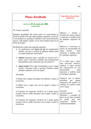 154




                                                                Expectativas do professor
                Plano detalhado                                        (objetivos)


             AULA 2: 03 de maio de 2006
                        (2 períodos)

1º) Lançar a questão:
                                                               Objetivo 1: Sondar a
Qualquer quantidade não inteira pode ser representada na       intuição dos alunos quanto
forma de fração? Ou seja, dado qualquer segmento, ao dividi-   a expressar a medida exata
lo em pedaços de quaisquer tamanhos (não necessariamente       de qualquer segmento de
iguais), cada pedaço sempre vai ter uma medida expressa na     reta.
forma de fração?

2º) Reflexões a partir das seguintes questões:                 Objetivo 2: Convencer os
        Ao quebrarmos uma barra de giz de comprimento          alunos da precariedade da
        unitário, será que a medida de qualquer pedaço pode    régua escolar        para
        ser representada por uma fração?                       expressar a medida exata
                                                               de qualquer segmento.
      elástico (lançamos aqui a questão: ao esticá-lo até 1
      metro, como “expressar a medida” dos comprimentos
      intermediários que certamente não são inteiros?)      2º) A idéia aqui é fazer
                                                            uma discussão intuitiva:
      régua escolar (Eles estão acostumados a usar a régua explorar a régua escolar
      escolar. Lançamos então a questão: Podemos medir até convencê-los de sua
      qualquer segmento com esta régua?                     precariedade          para
                                                            expressar a medida exata
   Atividades:                                              de qualquer segmento.

   1) Medir com a régua um pedaço de barbante e anotar as Espera-se que os alunos
   conclusões.                                            percebam     que  alguns
                                                          segmentos não podem ser
   2) Medir com a régua uma tira de papel e anotar as medidos de maneira exata
   conclusões.                                            com a régua.

   3) Construir um segmento, dividi-lo em 2 partes iguais Sugestão                de
   (usando Tales) e medir uma parte com a régua. Anotar as aperfeiçoamento:
   conclusões.                                             Substituir o exemplo da
                                                           barra de giz pelo exemplo
   4) Construir um segmento, dividi-lo em 3 partes iguais do arame, pois este
   (usando Tales) e medir uma parte com a régua. Anotar as caracteriza   melhor    a
   conclusões.                                             unidimensionalidade.
 