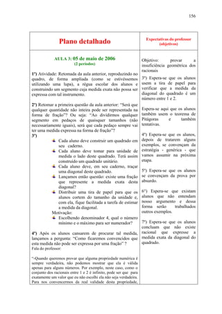 156




                                                                     Expectativas do professor
                Plano detalhado                                             (objetivos)


             AULA 3: 05 de maio de 2006                            Objetivo:      provar      a
                         (2 períodos)                              insuficiência geométrica dos
                                                                   racionais
1º) Atividade: Retomada da aula anterior, reproduzindo no
quadro, de forma ampliada (como se estivéssemos                    3º) Espera-se que os alunos
utilizando uma lupa), a régua escolar dos alunos e                 usem a tira de papel para
construindo um segmento cuja medida exata não possa ser            verificar que a medida da
expressa com tal instrumento.                                      diagonal do quadrado é um
                                                                   número entre 1 e 2.
2º) Retomar a primeira questão da aula anterior: “Será que
qualquer quantidade não inteira pode ser representada na           Espera-se aqui que os alunos
forma de fração”? Ou seja: “Ao dividirmos qualquer                 também usem o teorema de
segmento em pedaços de quaisquer tamanhos (não                     Pitágoras     e     também
necessariamente iguais), será que cada pedaço sempre vai           tentativas.
ter uma medida expressa na forma de fração”?
3º)                                                                4º) Espera-se que os alunos,
              Cada aluno deve construir um quadrado em             depois de tratarem alguns
              seu caderno.                                         exemplos, se convençam da
              Cada aluno deve tomar para unidade de                estratégia - genérica - que
              medida o lado deste quadrado. Terá assim             vamos assumir na próxima
              construído um quadrado unitário.                     etapa.
              Cada aluno deve, em seu caderno, traçar
              uma diagonal deste quadrado.                         5º) Espera-se que os alunos
              Lançamos então questão: existe uma fração            se convençam da prova por
              que represente a medida exata desta                  absurdo.
              diagonal?
              Distribuir uma tira de papel para que os             6°) Espera-se que existam
              alunos cortem do tamanho da unidade e,               alunos que não entendam
              com ela, fique facilitada a tarefa de estimar        nosso argumento e dessa
              a medida da diagonal.                                forma serão      trabalhados
          Motivação:                                               outros exemplos.
              Escolhendo denominador 4, qual o número
              mínimo e o máximo para ser numerador?  7º) Espera-se que os alunos
                                                     concluam que não existe
4º) Após os alunos cansarem de procurar tal medida, racional que expresse a
lançamos a pergunta: “Como ficaremos convencidos que medida exata da diagonal do
esta medida não pode ser expressa por uma fração” ?  quadrado.
Fala do professor:

“-Quando queremos provar que alguma propriedade numérica é
sempre verdadeira, não podemos mostrar que ela é válida
apenas para alguns números. Por exemplo, neste caso, como o
conjunto dos racionais entre 1 e 2 é infinito, pode ser que para
exatamente um valor que eu não escolhi ela não seja verdadeira.
Para nos convencermos da real validade desta propriedade,
 