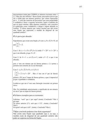 157



precisaríamos testar para TODOS os números racionais entre 1
e 2. Mas eles são infinitos! Dessa forma, precisamos provar que
ela é válida para um número genérico, que vamos representar
por x . E uma das maneiras de provarmos que uma propriedade
é verdadeira é fazer o seguinte raciocínio: supor o contrário do
que eu quero mostrar, dada algumas condições, usar conceitos
já conhecidos como verdadeiros e chegar a algum absurdo ou
conflito. “É dessa maneira que vamos mostrar que não existe
uma fração que represente a medida da diagonal de um
quadrado unitário”.

5º) A prova por absurdo:

Suponhamos que existe uma fração a/b com a, b ∈ Z ; b ≠ 0 ; tal
    ⎛a⎞
que ⎜ ⎟² = 2 .
    ⎝b⎠

Caso 1: Se a = 1 e b ∈ Z *; b ≠ 1 e então 1² = 2b ² ⇒ 1 = 2b ² o
que é um absurdo, já que b ∈ Z .

Caso 2: Se b = 1 e a ∈ Z ; a ≠ 1 , então a ² = 2 o que é um
absurdo,

pois a² tem um número par de fatores primos e 2 é primo e
portanto tem somente ele na sua fatoração.

Caso 3: a, b ∈ Z ; b ≠ 0 ; a ≠ 1; b ≠ 1
  ⎛a⎞
  ⎜ ⎟² = 2 ⇒ a ² = 2b² . Mas a² tem um nº par de fatores
  ⎝b⎠
primos e 2b² um nº ímpar de fatores primos, o que é impossível
já que a igualdade é verdadeira.

Lembre-se que um nº tem uma fatoração crescente em primos
única.

Obs: Foi trabalhado anteriormente o significado de um número
ter um nº par ou ímpar de fatores primos.

6°) Outros exemplos para os resistentes:

Labirinto: “será” que é por aqui?..(tenta)...Conclusão? Não é
por aqui
No passo anterior (3°): será que é 3/2? ..(tenta)...Conclusão?
Não é.
Em geral: será que é a/b? ..(tenta)...Conclusão? Não é.

7º)Que conclusão podemos tirar deste argumento?
Não existe uma fração cujo quadrado seja 2, ou seja, a
medida exata da diagonal de um quadrado unitário não
pode ser expressa na forma de fração.
 