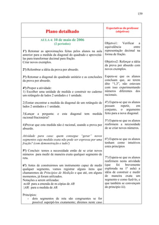 159



                                                             Expectativas do professor
                 Plano detalhado                                    (objetivos)

             AULA 4: 10 de maio de 2006
                     (2 períodos)                           Objetvo1: Verificar a
                                                            equivalência          entre
1º) Retomar as aproximações feitas pelos alunos na aula representação decimal na
anterior para a medida da diagonal do quadrado e aproveitá- forma de fração.
las para transformar decimal para fração.
Criar novos exemplos.                                       Objetivo2: Reforçar a idéia
                                                            da prova por absurdo com
2º) Relembrar a idéia da prova por absurdo.                 novos exemplos.

3º) Retomar a diagonal do quadrado unitário e as conclusões Espera-se que os alunos
da prova por absurdo.                                       concluam que, ao terem
                                                            dito “1,3”, não estavam
4º) Propor a atividade:                                     com isso experimentando
1) Escolher uma unidade de medida e construir no caderno números diferentes dos
um retângulo de lados 2 unidades e 1 unidade.               racionais.

2)Tentar encontrar a medida da diagonal de um retângulo de 4º) Espera-se que os alunos
lados 2 unidades e 1 unidade.                               possam       repetir,   em
                                                            conjunto, o argumento
3)Lançar a pergunta: e esta diagonal tem medida feito para a nova diagonal.
racional/fracionária?
                                                            5º) Espera-se que os alunos
4)Provar que esta medida não é racional, usando a prova por reafirmem a necessidade
absurdo.                                                    de se criar novos números.

Atividade para casa: quem consegue “gerar” novos
segmentos cuja medida exata não pode ser expressa por uma 6º) Espera-se que os alunos
fração? (com demonstração e tudo!)                        tenham como intuitivos
                                                          estes princípios
5º) Concluir: temos a necessidade então de se criar novos
números para medir de maneira exata qualquer segmento de
reta.                                                     7º) Espera-se que os alunos
                                                          reafirmem nesta atividade
6º) Antes de construirmos um instrumento capaz de medir (que       foi     brevemente
qualquer segmento, vamos registrar alguns itens que       explorada na 1ª aula) a
chamaremos de Princípios de Medição e que até, em alguns idéia de construir e medir
momentos, já foram utilizados.                            de maneira exata um
Notações a serem utilizadas:                              segmento e como fazê-lo, e
 mAB para a emenda de m cópias de AB                      que também se convençam
 |AB| para a medida de AB.                                do princípio iii).

Princípios:
    - dois segmentos de reta são congruentes se for
       possível superpô-los exatamente; diremos neste caso
 