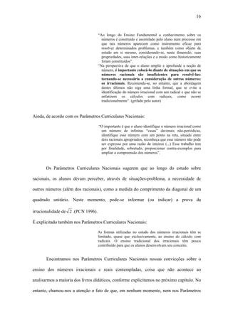 16


                                    “Ao longo do Ensino Fundamental o conhecimento sobre os
                                      números é construído e assimilado pelo aluno num processo em
                                      que tais números aparecem como instrumento eficaz para
                                      resolver determinados problemas, e também como objeto de
                                      estudo em si mesmo, considerando-se, nesta dimensão, suas
                                      propriedades, suas inter-relações e o modo como historicamente
                                      foram constituídos”.
                                    “Na perspectiva de que o aluno amplie e aprofunde a noção de
                                      número, é importante colocá-lo diante de situações em que os
                                      números racionais são insuficientes para resolvê-las:
                                      tornando-se necessária a consideração de outros números:
                                      os irracionais. Recomenda-se, no entanto, que a abordagem
                                      destes últimos não siga uma linha formal, que se evite a
                                      identificação do número irracional com um radical e que não se
                                      enfatizem os cálculos com radicais, como ocorre
                                      tradicionalmente”. (grifado pelo autor)



Ainda, de acordo com os Parâmetros Curriculares Nacionais:

                                    “O importante é que o aluno identifique o número irracional como
                                     um número de infinitas “casas” decimais não-periódicas,
                                     identifique esse número com um ponto na reta, situado entre
                                     dois racionais apropriados, reconheça que esse número não pode
                                     ser expresso por uma razão de inteiros (...) Esse trabalho tem
                                     por finalidade, sobretudo, proporcionar contra-exemplos para
                                     ampliar a compreensão dos números”.



       Os Parâmetros Curriculares Nacionais sugerem que ao longo do estudo sobre

racionais, os alunos devam perceber, através de situações-problema, a necessidade de

outros números (além dos racionais), como a medida do comprimento da diagonal de um

quadrado unitário. Neste momento, pode-se informar (ou indicar) a prova da

irracionalidade de 2 .(PCN 1996).

É explicitado também nos Parâmetros Curriculares Nacionais:

                                    As formas utilizadas no estudo dos números irracionais têm se
                                    limitado, quase que exclusivamente, ao ensino do cálculo com
                                    radicais. O ensino tradicional dos irracionais têm pouco
                                    contribuído para que os alunos desenvolvam seu conceito.


       Encontramos nos Parâmetros Curriculares Nacionais nossas convicções sobre o

ensino dos números irracionais e reais contempladas, coisa que não acontece ao

analisarmos a maioria dos livros didáticos, conforme explicitamos no próximo capítulo. No

entanto, chamou-nos a atenção o fato de que, em nenhum momento, nem nos Parâmetros
 