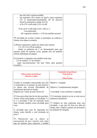 160



        que eles têm a mesma medida;
   -    um segmento AB é menor ou igual a outro segmento
        CD se deslocando/transladando AB for possível
        deixá-lo totalmente contido em CD;
   -    a) Se CD=mAB então |CD|=m|AB|

       b) Se nCD=mAB então |CD|=|AB| m/ n.
              Caso particular:
          AB=segmento unitário ⇒ CD tem medida racional

7º) Atividade de revisão: Copiar os princípios no caderno e
ilustrar com alguns exemplos.

a) Marcar segmentos e pedir aos alunos que meçam:
      1/2, 3/4, 5/4 e 9/8 do unitário.
      (todos as potências de 2 no denominador para que
possam medir de maneira exata, quando eles até poderão
utilizar dobraduras do papel);

b) Construir o segmento cuja medida exata seja:
   2/3 do unitário, 5/7 do unitário.
    (aqui necessariamente vão usar Tales, para garantir
exatidão).


                                                          Conclusões do professor:
         Observações do professor                              Expectativas
             (durante a aula)                                        x
                                                               Observações

Usando os exemplos mencionados por eles Objetivo 1 atingido.
e remetendo-os à situação da aula anterior,
os alunos não tiveram dificuldades de Objetivo 2 completamente atingido.
transformar decimal em fração.
Registro da 1ª parte da aula (Anexo E)      A atividade 3 saiu conforme o esperado.

4º) Esta aula afinal não foi de dois períodos.   5º) Conclusão intuitiva (a de se criar novos
Assim, foram antecipadas as atividades 5 e       números) satisfatória
6, e a atividade 4 não foi realizada nesta
aula, ficando também como atividade para7º) Poderia ter sido explorada mais esta
casa.                                   atividade, o que não foi feito por falta de
                                        tempo, mas o objetivo quanto aos princípios
A atividade para casa foi repassada aos de medição foi atingido.
alunos como desafio e será retomada na
aula 7.

5º) Pareceu-nos que os alunos se
convenceram de que é preciso criar outro
tipo de números para expressar a medida
 