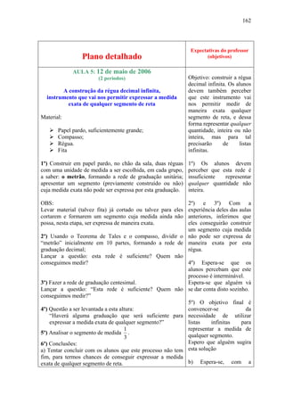 162




                                                               Expectativas do professor
                 Plano detalhado                                      (objetivos)

             AULA 5: 12 de maio de 2006
                        (2 períodos)                          Objetivo: construir a régua
                                                              decimal infinita. Os alunos
        A construção da régua decimal infinita,               devem também perceber
  instrumento que vai nos permitir expressar a medida         que este instrumento vai
          exata de qualquer segmento de reta                  nos permitir medir de
                                                              maneira exata qualquer
Material:                                                     segmento de reta, e dessa
                                                              forma representar qualquer
       Papel pardo, suficientemente grande;                   quantidade, inteira ou não
       Compasso;                                              inteira, mas para tal
       Régua.                                                 precisarão     de     listas
       Fita                                                   infinitas.

1º) Construir em papel pardo, no chão da sala, duas réguas    1º) Os alunos devem
com uma unidade de medida a ser escolhida, em cada grupo,     perceber que esta rede é
a saber: o metrão, formando a rede de graduação unitária;     insuficiente  representar
apresentar um segmento (previamente construído ou não)        qualquer quantidade não
cuja medida exata não pode ser expressa por esta graduação.   inteira.

OBS:                                                        2º) e 3º) Com a
Levar material (talvez fita) já cortado ou talvez para eles experiência deles das aulas
cortarem e formarem um segmento cuja medida ainda não anteriores, inferimos que
possa, nesta etapa, ser expressa de maneira exata.          eles conseguirão construir
                                                            um segmento cuja medida
2º) Usando o Teorema de Tales e o compasso, dividir o não pode ser expressa de
“metrão” inicialmente em 10 partes, formando a rede de maneira exata por esta
graduação decimal;                                          régua.
Lançar a questão: esta rede é suficiente? Quem não
conseguimos medir?                                          4º) Espera-se que os
                                                            alunos percebam que este
                                                            processo é interminável.
3º) Fazer a rede de graduação centesimal.                   Espera-se que alguém vá
Lançar a questão: “Esta rede é suficiente? Quem não se dar conta disto sozinho.
conseguimos medir?”
                                                            5º) O objetivo final é
4º) Questão a ser levantada a esta altura:                  convencer-se             da
    “Haverá alguma graduação que será suficiente para necessidade de utilizar
    expressar a medida exata de qualquer segmento?”         listas    infinitas    para
                                     1                      representar a medida de
5º) Analisar o segmento de medida .                         qualquer segmento.
                                     3
6º) Conclusões:                                             Espero que alguém sugira
a) Tentar concluir com os alunos que este processo não tem esta solução
fim, para termos chances de conseguir expressar a medida
exata de qualquer segmento de reta.                         b) Espera-se, com a
 