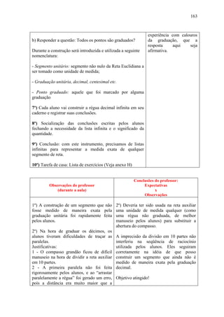 163



                                                                 experiência com calouros
b) Responder a questão: Todos os pontos são graduados?           da graduação, que a
                                                                 resposta     aqui   seja
Durante a construção será introduzida e utilizada a seguinte     afirmativa.
nomenclatura:

- Segmento unitário: segmento não nulo da Reta Euclidiana a
ser tomado como unidade de medida;

- Graduação unitária, decimal, centesimal etc.

- Ponto graduado: aquele que foi marcado por alguma
graduação

7º) Cada aluno vai construir a régua decimal infinita em seu
caderno e registrar suas conclusões.

8º) Socialização das conclusões escritas pelos alunos
fechando a necessidade da lista infinita e o significado da
quantidade.

9º) Conclusão: com este instrumento, precisamos de listas
infinitas para representar a medida exata de qualquer
segmento de reta.

10º) Tarefa de casa: Lista de exercícios (Veja anexo H)


                                                          Conclusões do professor:
         Observações do professor                              Expectativas
             (durante a aula)                                        x
                                                               Observações

1º) A construção de um segmento que não       2º) Deveria ter sido usada na reta auxiliar
fosse medido de maneira exata pela            uma unidade de medida qualquer (como
graduação unitária foi rapidamente feita      uma régua não graduada, de melhor
pelos alunos.                                 manuseio pelos alunos) para substituir a
                                              abertura do compasso.
2º) Na hora de graduar os décimos, os
alunos tiveram dificuldades de traçar as      A imprecisão da divisão em 10 partes não
paralelas.                                    interferiu na seqüência de raciocínio
Justificativas:                               utilizada pelos alunos. Eles seguiram
1 - O compasso grandão ficou de difícil       corretamente na idéia de que posso
manuseio na hora de dividir a reta auxiliar   construir um segmento que ainda não é
em 10 partes.                                 medido de maneira exata pela graduação
2 - A primeira paralela não foi feita         decimal.
rigorosamente pelos alunos, e ao “arrastar
paralelamente a régua” foi gerado um erro,    Objetivo atingido!
pois a distância era muito maior que a
 