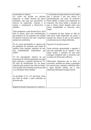 164



acostumada no caderno.                       A construção da régua demorou mais tempo
Ao verem sua divisão em décimos              que o previsto e por este motivo os
imprecisa, os alunos ficaram um pouco        questionamentos por parte do professor
frustrados, mas logo que perceberam os       foram rápidos e muitas vezes induziram às
motivos da imprecisão, voltaram a se         respostas, mas ficou nítida a sensação de
animar e continuaram a desenvolver o         que os alunos teriam chegado nelas com
trabalho.                                    muita tranqüilidade se houvesse mais
                                             tempo.
Após graduarem a rede decimal ficou claro
para os alunos, pelas suas manifestações,    A construção de duas réguas no chão da
que podemos ter um segmento não medido       sala talvez tenha dispersado um pouco a
de maneira exata por esta rede e sugeriram   atenção dos alunos, já que os dois grupos
graduar em centésimos.                       construíram-na em tempos diferentes.

4º) Ao serem questionados se alguma rede     Sugestão de aperfeiçoamento:
de graduação era suficiente para medir de
maneira exata qualquer segmento de reta,    Numa próxima oportunidade a sugestão é
eles imediatamente responderam que          que seja construída um só “reguão” e que
NÃO!!                                       sejam usados 3 períodos de aula para
                                            conseguir completar todo o raciocínio com
5º) Foi parcialmente intuitivo de que os alunos de forma mais reflexiva.
precisamos de infinitas graduações na régua
para expressar a expansão decimal de 1/3. Observação: Sugerimos que se deva, se
Na hora da formalização foi um pouco necessário, salientar aos alunos a passagem
induzido pelo professor por falta de tempo. do concreto para o abstrato, refletindo sobre
Essa questão será retomada na próxima aula a régua decimal infinita, que é uma
e as conclusões finais também.              idealização/abstração da régua escolar.


As atividades 7), 8) e 9) não foram feitas
por falta de tempo e serão realizadas na
próxima aula.


Registros da aula (Veja anexo G e anexo I)
 