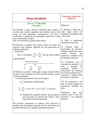 165



                                                                Expectativas do professor
                                                                             doprofessor
                 Plano detalhado                                      (objetivos)
                                                                       (objetivos)

                  AULA 6: 17 de maio
                        (2 períodos)                          Objetivos:

1º) Retomar a régua decimal construída pelos alunos e         1) Reforçar a idéia que a
verificar que existem segmentos com medida exata e não        cada etapa posso ter
exata em cada graduação, construindo-os com fita e            segmentos de medida exata
verificando o significado da quantidade expressa por cada     e não exata.
lista e registrando na régua.
Obs: Isso será feito no quadro pelos alunos.                  2) Dizer o significado
                                                              numérico de uma lista.
2º) Retomar a questão: Para termos chance de medir de
maneira exata qualquer segmento de reta precisamos de         3) Concluir sobre a
infinitas graduações.                                         necessidade de fazermos
  Justificativa:                                              infinitas graduações para
                         m     m +1                           termos      chances    de
     Entre as marcações    n
                             e      não há ainda nenhum       expressar a medida exata
                        10     10 n
ponto graduado.                                               de qualquer segmento.

                                                            3º) Comprovar com o
               A            B                               segmento de medida 1/3 e
                      m        m +1                         com a diagonal do
               0                                            quadrado       unitário      a
                     10 n      10 n
                                                            necessidade de fazermos
3º) Retomar a questão: Tendo agora a régua decimal infinita
                                                            uso de listas infinitas para
na mão, vamos conseguir que B (no desenho acima) se torne
                                                            expressar a medida exata
um ponto graduado?
                                                            de qualquer segmento.
   Concluir negativamente com dois exemplos:
           1
        a) (retomando a aula passada);                      4º) As expectativas são
           3                                                que os alunos cheguem às
                                                            conclusões indicadas ao
       1     m                                              lado.
         =       ⇒ 3m = 10 ⇒ 3m = (2.5) ⇒ absurdo!
                          n             n

       3 10 n
                                                            Esperamos        que      seja
         b) Diagonal do quadrado unitário, que já sabemos intuitivo que a lista dos
             que não pode ser expressa por fração e dessa racionais é sua expansão
             forma não é um ponto graduado.                 decimal.

4º) Concluir, registrando no caderno: Para expressar a
medida exata de qualquer segmento de reta vamos fazer uso
de listas infinitas com o seguinte significado numérico:
 