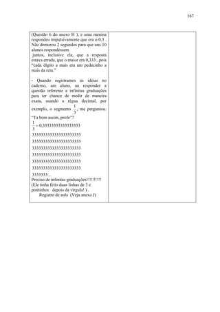 167



(Questão 6 do anexo H ), e uma menina
respondeu impulsivamente que era o 0,3 .
Não demorou 2 segundos para que uns 10
alunos respondessem
 juntos, inclusive ela, que a resposta
estava errada, que o maior era 0,333...pois
“cada dígito a mais era um pedacinho a
mais da reta.”

- Quando registramos as idéias no
caderno, um aluno, ao responder a
questão referente a infinitas graduações
para ter chance de medir de maneira
exata, usando a régua decimal, por
                      1
exemplo, o segmento , me perguntou:
                      3
“Ta bom assim, profe”?
 1
   = 0,33333333333333333
 3
3333333333333333333333
3333333333333333333333
3333333333333333333333
3333333333333333333333
3333333333333333333333
3333333333333333333333
3333333...
Preciso de infinitas graduações!!!!!!!!!!
(Ele tinha feito duas linhas de 3 e
pontinhos depois da vírgula! ) .
    Registro de aula (Veja anexo J)
 