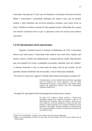 17



Curriculares Nacionais de 4o ciclo nem nos Parâmetros Curriculares Nacionais de Ensino

Médio, é mencionada a continuidade topológica dos números reais, que nos permite

modelar e tratar fenômenos que envolvem grandezas contínuas, como muito ocorre na

Física. Também em nenhum momento foi feita qualquer alusão à dificuldade de se operar

com números irracionais (uma vez que os algoritmos usuais são inviáveis para números

irracionais).



1.2 Os documentos norte-americanos

            Segundo o National Council of Teachers of Mathematics de 1974, é interessante

observar que muito pouco é mencionado sobre números reais neste texto, enquanto que

naturais, inteiros e frações são freqüentemente e inesgotavelmente citados. Reproduzimos

aqui, com tradução livre nossa, os parágrafos encontrados, indicando como são “pulados”

os números irracionais e reais; na maior parte do tempo, mais do que evitados, são até

ignorados. Quando, finalmente são mencionados, o são de forma pouco detalhada.

- Em Números e Operações: página 35, falando sobre números fracionários na etapa 6 a 82

                                                    O conhecimento e uso dos decimais devem estar bem assegurados
                                                    antes de chegar-se aos níveis superiores. Com um sólido
                                                    conhecimento de número, os alunos destes níveis podem utilizar
                                                    variáveis que representem números, para fazer manipulações
                                                    simbólicas significativas.



- Na página 36, logo depois de falar da passagem dos naturais para os inteiros.

                                                    Na etapa 9-123, podem-se utilizar variáveis e funções para
                                                    representar relações entre conjuntos de números e para ver as
                                                    propriedades das diferentes classes de números. Ainda que nos
                                                    níveis superiores se dê mais importância a outras áreas que à dos
                                                    números, os alunos deveriam ver os conjuntos numéricos em uma
                                                    perspectiva mais global. Deveriam aprender as diferenças entre
                                                    eles e quais propriedades se observam e quais não ao passarmos de
                                                    um conjunto a outro.
_____________________________________________________
2
    Etapas 6 a 8 correspondem, no Brasil, aos três últimos anos de Ensino Fundamental.
3
    Etapas 9-12 correspondem, no Brasil, às três séries do Ensino Médio. Nos EUA tem-se quatro anos de
     Ensino Médio.
 