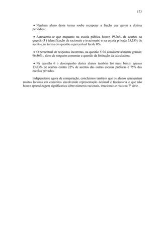 173



        • Nenhum aluno desta turma soube recuperar a fração que gerou a dízima
       periódica;

        • Acrescenta-se que enquanto na escola pública houve 19,76% de acertos na
       questão 3 ( identificação de racionais e irracionais) e na escola privada 55,35% de
       acertos, na turma em questão o percentual foi de 0%.

        • O percentual de respostas incorretas, na questão 5 foi consideravelmente grande:
       96,46% , além de ninguém comentar a questão da limitação da calculadora.

        • Na questão 6 o desempenho destes alunos também foi mais baixo: apenas
       13,63% de acertos contra 22% de acertos das outras escolas públicas e 75% das
       escolas privadas.

       Independente agora de comparação, concluímos também que os alunos apresentam
muitas lacunas em conceitos envolvendo representação decimal e fracionária e que não
houve aprendizagem significativa sobre números racionais, irracionais e reais na 7ª série.
 