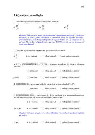 174



5.3 Questionário-avaliação

1) Escreva a representação decimal dos seguintes números:

     15                                      70                              4
a)                                      b)                              c)
     20                                      33                              7


             Objetivo: Detectar se o aluno construiu algum conhecimento durante a revisão dos
             racionais, e dessa forma encontrar a expansão finita ou infinita periódica,
             expressando isto com clareza: chegando até o período zero em (a), chegando até o
             período 12 em (b) e chegando até o período 571428 em (c), que só aparece na
             sexta casa decimal.


2) Quais dos seguintes números podemos garantir que são racionais?

     2
a)                   ( ) é racional          ( ) não é racional   ( ) nada podemos garantir
     3


b) 0,1234567891011121314151617181920... (listagem encadeada de todos os números
naturais)

                      ( ) é racional         ( ) não é racional   ( ) nada podemos garantir


c) 0,32               ( ) é racional         ( ) não é racional   ( ) nada podemos garantir


d) 0,010101010101... (continua a lei de formação de ir-se intercalando 0’s e 1’s)

                      ( ) é racional         ( ) não é racional   ( ) nada podemos garantir


e) 0,010101001000100001... (continua a lei de formação de ir-se aumentando em uma
unidade a quantidade de zeros entre duas unidades consecutivas)

                       ( ) é racional        ( ) não é racional   ( ) nada podemos garantir


f) 0,01001             ( ) é racional        ( ) não é racional   ( ) nada podemos garantir

             Objetivo: Até aqui, detectar se o aluno identifica racional com expansão infinita
             periódica.


g)       6             ( ) é racional        ( ) não é racional   ( ) nada podemos garantir
 