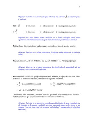 175




           Objetivo: Detectar se o aluno consegue intuir ou até calcular 6 e concluir que é
           irracional.


h) 1 + 6           ( ) é racional      ( ) não é racional    ( ) nada podemos garantir

      6
i)                 ( ) é racional      ( ) não é racional    ( ) nada podemos garantir
     2

           Objetivo dos dois últimos itens: Detectar se o aluno consegue intuir sobre
           operações envolvendo irracionais, pois este assunto não foi abordado com eles.


3) Cite alguns fatos/raciocínios você usou para responder os itens da questão anterior.


           Objetivo: Detectar se o aluno apossou-se de algum conhecimento ou se tudo foi
           chute.


4) Quem é maior: 2,1234567891011... ou 2,12291011121314.... ? Explique por que.


           Objetivo: Detectar se o aluno apossou-se do significado da quantidade de um
           número expresso em notação decimal


5) Usando uma calculadora que pode apresentar no máximo 21 dígitos no seu visor e nela
efetuando as operações indicadas, obtivemos os seguintes resultados.

           1                                              16
      a)     = 0,3333333333333333333                 b)      = 0,9411764705882352941
           3                                              17

      c)     6 = 2,4494897427831780981

Observando estes resultados, podemos concluir que todos estes números são racionais?
Podemos concluir que todos estes números são irracionais? Justifique.


           Objetivo: Detectar se o aluno tem a noção das deficiências de uma calculadora e
           da impotência da mesma em decidir por nós, na grande maioria dos casos, se um
           número é ou não irracional. (O assunto “calculadora” também não foi abordado
           com eles.)
 