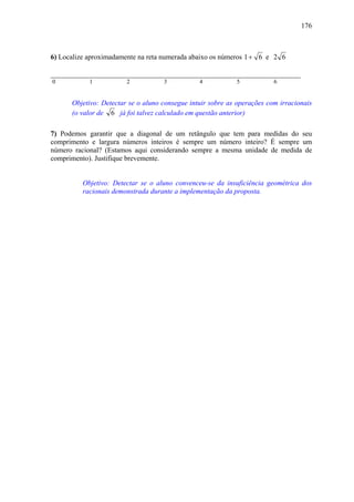 176



6) Localize aproximadamente na reta numerada abaixo os números 1 + 6 e 2 6

______________________________________________________________________
0           1           2           3           4           5            6


      Objetivo: Detectar se o aluno consegue intuir sobre as operações com irracionais
      (o valor de 6 já foi talvez calculado em questão anterior)

7) Podemos garantir que a diagonal de um retângulo que tem para medidas do seu
comprimento e largura números inteiros é sempre um número inteiro? É sempre um
número racional? (Estamos aqui considerando sempre a mesma unidade de medida de
comprimento). Justifique brevemente.


          Objetivo: Detectar se o aluno convenceu-se da insuficiência geométrica dos
          racionais demonstrada durante a implementação da proposta.
 