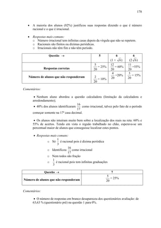 178



   •   A maioria dos alunos (82%) justificou suas respostas dizendo o que é número
       racional e o que é irracional.

   •   Respostas mais comuns:
       o Número irracional tem infinitas casas depois da vírgula que não se repetem.
       o Racionais são finitos ou dízimas periódicas.
       o Irracionais não têm fim e não têm período.

                  Questão →                             5             6          6
                                                                  (1 + 6 )     (2 6 )
                                                    5             12          11
               Respostas corretas
                                                       = 25%          = 60%      =55%
                                                    20            20          20
                                                                   4          3
   Número de alunos que não responderam
                                                                      =20%       = 15%
                                                    2              20         20
                                                       = 10%
                                                    20

Comentários:

        • Nenhum aluno abordou a questão calculadora (limitação da calculadora e
       arredondamento);
                                       16
        • 40% dos alunos identificaram    como irracional, talvez pelo fato de o período
                                       17
       começar somente na 17ª casa decimal.

        • Os alunos não intuíram muito bem sobre a localização dos reais na reta: 60% e
       55% de acertos. Tendo em vista o reguão trabalhado no chão, esperava-se um
       percentual maior de alunos que conseguisse localizar estes pontos.

       • Respostas mais comuns:
                        1
                o Só é racional pois é dízima periódica
                        3
                                16
                o Identificou      como irracional
                                17
                o Nem todos são fração
                    1
                o      é racional pois tem infinitas graduações
                    3

               Questão →                                          7
                                                             5
Número de alunos que não responderam                            = 25%
                                                             20


Comentários:

        • O número de respostas em branco desapareceu dos questionários avaliação: de
       63,63 % (questionário pré) na questão 1 para 0%.
 