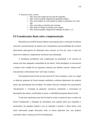 179



       • Respostas mais comuns:
                o Não, pois nem sempre dá em cima do risquinho.
                o Não, contra exemplo: diagonal do quadrado unitário.
                o Não, nem sempre, às vezes podem se repetir os decimais e às vezes
                    não.
                o Não, nem todos os cálculos são racionais.
                o Não, pode ser fração ou número com vírgula.
                o Não, contra exemplo: diagonal do retângulo de lados 1 e 2


5.5 Considerações finais sobre a implementação

       Baseando-nos em [R-R-S] para elaborar uma proposta para a construção do número

irracional e, posteriormente, do número real, vislumbramos uma possibilidade de os alunos

efetivamente participarem da elaboração deste conceito ao invés de, como é usual nos

atuais livros didáticos, simplesmente receberem uma informação.

       A abordagem possibilitou uma compreensão da quantidade e do conceito de

número real mais adequada à maturidade de tais alunos. Nesta abordagem, ao associarmos

o número real à medida de um segmento, tornamos este abstrato conceito “número real”

mais próximo e efetivamente mais “real” para os alunos.

       Esta proposta desenvolvida em uma turma de 8ª série conseguiu, a meu ver, atingir

os objetivos propostos de forma bastante satisfatória, conforme depoimento dos próprios

alunos que participaram das atividades. Na análise feita dos resultados dos questionários

“pré-proposta” e “avaliação da proposta”, percebe-se claramente o crescimento no

desempenho dos alunos, confirmando-se assim, a viabilidade da proposta desenvolvida.

       É relevante registrarmos que não foi intuitivo (como se pensava!) para os alunos de

Ensino Fundamental, a limitação da calculadora, pois nenhum aluno que respondeu o

questionário, fez qualquer menção a isto ao responder a questão 5. Dessa forma, seria

muito interessante propor discussões onde os alunos pudessem tirar suas próprias

conclusões sobre o assunto já em Nível Fundamental.
 