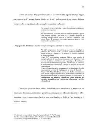 18



         Temos um indício de que números reais só são introduzidos a partir da etapa 9 (que

corresponde ao 1º ano do Ensino Médio, no Brasil) pela seguinte frase, dentro do item

Compreender os significados das operações e suas inter-relações:

                                            Nos níveis 6-8, dever-se-ia dar a maior importância às operações
                                            com números racionais.
                                             (...)
                                            Nos níveis médios4, os alunos precisam também aprender a operar
                                            com números inteiros. Na etapa 9-12, quando aprendem a
                                            combinar aritmeticamente vetores e matrizes, praticarão com
                                            outras classes de conjuntos nos quais aparecem números com
                                            propriedades e padrões novos.


- Na página 37, dentro de Calcular com fluidez e fazer estimativas razoáveis:

                                            Pré K-25: compreensão dos naturais e das operações de adição e
                                            subtração. Ao final do nível 2, deveriam conhecer combinações
                                            básicas da adição e subtração e ter destreza na adição e subtração
                                            de duas quantidades.
                                            Níveis 3-56: combinações numéricas básicas com respeito à
                                            multiplicação e à divisão, bem como desenvolver algoritmos para
                                            resolver problemas aritméticos com segurança e desembaraço,
                                            inclusive envolvendo números grandes. Desenvolver os conceitos
                                            de número racional, desenvolver e aplicar os métodos de cálculo
                                            com decimais.
                                            Níveis 6-8: desembaraço e segurança com os cálculos envolvendo
                                            racionais tanto na forma de fração quanto na forma de decimal.
                                            Níveis 9-12: (Pág. 294) devem operar com fluidez com números
                                            reais; devem comparar e contrastar as propriedades dos números e
                                            dos conjuntos numéricos, incluindo os números racionais e reais, e
                                            compreender os números complexos como soluções de
                                            equações quadráticas que carecem de raízes reais. (grifado
                                            pelo tradutor)



        Observa-se que nada dizem sobre a dificuldade de se conceituar e se operar com os

irracionais. Além disso, salientamos que a frase grifada por nós não coincide com os fatos

históricos e nem pensamos que ela sirva para uma abordagem didática. Esta abordagem é

reiterada adiante:




_______________
4
  Nível médio corresponde às etapas 6 a 8, ou, no Brasil 6ª, 7ª e 8ª séries.
5
  Pré K-2 corresponde, no Brasil, à 1ª e 2ª séries do Ensino Fundamental
6
  Níveis 3 a 5 correspondem, no Brasil, à 3ª, 4ª e 5ª séries.
 