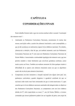 CAPÍTULO 6

                      CONSIDERAÇÕES FINAIS


       Neste trabalho fizemos tudo o que nos ocorreu analisar sobre o assunto “construção

dos números reais”:

  i.   Analisando os Parâmetros Curriculares Nacionais, encontramos lá muitas das

       nossas convicções sobre o ensino dos números irracionais e reais contempladas, o

       que já não aconteceu ao analisarmos alguns livros didáticos nacionais. No entanto,

       chamou-nos a atenção o fato de que, em nenhum momento, nem nos Parâmetros

       Curriculares Nacionais de 4o ciclo nem nos Parâmetros Curriculares Nacionais de

       Ensino Médio, é mencionada a continuidade topológica dos números reais, que nos

       permite modelar e tratar fenômenos que envolvem grandezas contínuas, como

       muito ocorre na Física. Também em nenhum momento foi feita qualquer alusão à

       dificuldade de se operar com números irracionais (uma vez que os algoritmos

       usuais são inviáveis para números irracionais).

 ii.   Comparamos em dois momentos a situação nacional com algum outro país: nos

       parâmetros curriculares, quando chegamos à agradável conclusão de que os

       nacionais estão muito mais bem estruturados do que os norte-americanos. E, após

       concluir que os livros didáticos nacionais analisados não atingem todos os objetivos

       dos Parâmetros Curriculares Nacionais, os comparamos com um livro didático

       alemão de 9a. série (equivalente ao nosso 1o. ano do Ensino Médio), e tivemos

       constatado que nossos parâmetros podem sim ser seguidos de perto, sem exigir do
 