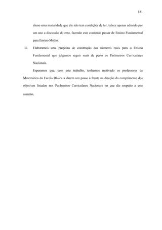 181



       aluno uma maturidade que ele não tem condições de ter, talvez apenas adiando por

       um ano a discussão do erro, fazendo este conteúdo passar de Ensino Fundamental

       para Ensino Médio.

iii.   Elaboramos uma proposta de construção dos números reais para o Ensino

       Fundamental que julgamos seguir mais de perto os Parâmetros Curriculares

       Nacionais.

       Esperamos que, com este trabalho, tenhamos motivado os professores de

Matemática da Escola Básica a darem um passo à frente na direção do cumprimento dos

objetivos listados nos Parâmetros Curriculares Nacionais no que diz respeito a este

assunto.
 