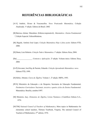 182



             REFERÊNCIAS BIBLIOGRÁFICAS

[A-V] Andrini, Álvaro & Vasconcellos. Novo Praticando Matemática. Coleção
   Atualizada. 1ª edição. Editora do Brasil. 2002


[B] Barroso, Juliane Matsubara (Editora responsável), Matemática - Ensino Fundamental
 7, Edição Especial. EditoraModerna.


[Bi] Bigode, Antônio José Lopes. Coleção Matemática Hoje é feita assim. Editora FTD,
   2000.


[D] Dante, Luiz Roberto. Coleção Tudo é Matemática. 1ª edição. Editora Ática, 2004.


[Da] ________________. Contexto e Aplicações. 2ª edição. Volume único. Editora Ática,
   2004


[G-P] Giovanni, José Ruy & Parente, Eduardo. Coleção Aprendendo Matemática: novo.
   Editora FTD, 1999.


[H] Hefez, Abramo. Curso de Álgebra. Volume 1. 2ª edição. IMPA, 1993.


[PCN] Ministério da Educação e do Desporto; Secretaria de Educação Fundamental,
   Parâmetros Curriculares Nacionais, terceiro e quarto ciclos do Ensino Fundamental.
   Matemática. Brasília, outubro/1997.


[M] Monteiro, Jacy. Elementos de Álgebra, Livros Técnicos e Científicos Editora S.A.,
     1974.


[NCTM] National Council of Teachers of Mathematics, More topics in Mathematics for
   elementary school teachers, Thirteen Yearbook, Virginia, The national Council of
   Teachers of Mathematics, 2nd edition, 1974.
 