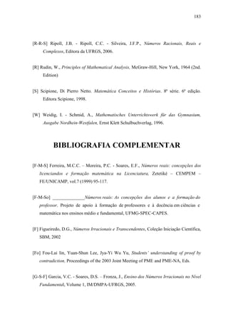 183




[R-R-S] Ripoll, J.B. - Ripoll, C.C. - Silveira, J.F.P., Números Racionais, Reais e
     Complexos, Editora da UFRGS, 2006.


[R] Rudin, W., Principles of Mathematical Analysis, McGraw-Hill, New York, 1964 (2nd.
     Edition)


[S] Scipione, Di Pierro Netto. Matemática Conceitos e Histórias. 8ª série. 6ª edição.
     Editora Scipione, 1998.


[W] Weidig, I. - Schmid, A., Mathematisches Unterrichtswerk für das Gymnasium,
     Ausgabe Nordhein-Westfalen, Ernst Klett Schulbuchverlag, 1996.




          BIBLIOGRAFIA COMPLEMENTAR

[F-M-S] Ferreira, M.C.C. – Moreira, P.C. - Soares, E.F., Números reais: concepções dos
   licenciandos e formação matemática na Licenciatura, Zetetiké – CEMPEM –
   FE/UNICAMP, vol.7 (1999) 95-117.


[F-M-So] ______________Números reais: As concepções dos alunos e a formação do
   professor. Projeto de apoio à formação de professores e à docência em ciências e
   matemática nos ensinos médio e fundamental, UFMG-SPEC-CAPES.


[F] Figueiredo, D.G., Números Irracionais e Transcendentes, Coleção Iniciação Científica,
   SBM, 2002


[Fo] Fou-Lai lin, Yuan-Shun Lee, Jya-Yi Wu Yu, Students’ understanding of proof by
   contradiction, Proceedings of the 2003 Joint Meeting of PME and PME-NA, Eds.


[G-S-F] Garcia, V.C. - Soares, D.S. – Fronza, J., Ensino dos Números Irracionais no Nível
   Fundamental, Volume 1, IM/DMPA-UFRGS, 2005.
 