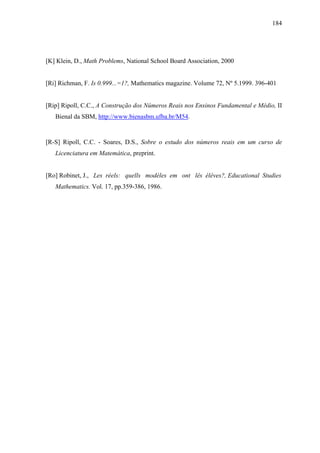 184




[K] Klein, D., Math Problems, National School Board Association, 2000


[Ri] Richman, F. Is 0.999...=1?, Mathematics magazine. Volume 72, Nº 5.1999. 396-401


[Rip] Ripoll, C.C., A Construção dos Números Reais nos Ensinos Fundamental e Médio, II
   Bienal da SBM, http://www.bienasbm.ufba.br/M54.


[R-S] Ripoll, C.C. - Soares, D.S., Sobre o estudo dos números reais em um curso de
   Licenciatura em Matemática, preprint.


[Ro] Robinet, J., Les réels: quells modèles em ont lês élèves?, Educational Studies
   Mathematics. Vol. 17, pp.359-386, 1986.
 