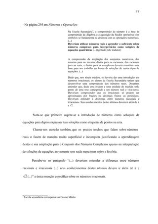 19



- Na página 295 em Números e Operações:

                                        Na Escola Secundária7, a compreensão de número é a base da
                                        compreensão da Álgebra, e a aquisição da fluidez operatória com
                                        símbolos se fundamenta na destreza com as operações numéricas.
                                        (...)
                                        Deveriam utilizar números reais e aprender o suficiente sobre
                                        números complexos para interpretá-los como soluções de
                                        equações quadráticas (...) (grifado pelo tradutor)


                                        A compreensão da ampliação dos conjuntos numéricos, dos
                                        naturais para os inteiros, destes para os racionais, dos racionais
                                        para os reais, e destes para os complexos deveria constituir uma
                                        base para seu trabalho em busca de soluções de certos tipos de
                                        equações. (...)

                                        Dado que, nos níveis médios, se deveria dar uma introdução aos
                                        números irracionais, os alunos da Escola Secundária teriam que
                                        desenvolver uma compreensão dos números reais. Deveriam
                                        entender que, dada uma origem e uma unidade de medida, todo
                                        ponto de uma reta corresponde a um número real e vice-versa.
                                        Deveriam compreender que os irracionais só podem ser
                                        aproximados por frações ou decimais finitos ou periódicos.
                                        Deveriam entender a diferença entre números racionais e
                                        irracionais. Seus conhecimentos destes últimos devem ir além de π
                                        e √2.


         Nota-se que primeiro sugere-se a introdução de números como soluções de

equações para depois expressar tais soluções como etiquetas de pontos na reta.

         Chama-nos atenção também, que os poucos trechos que falam sobre números

reais o fazem de maneira muito superficial e incompleta justificando a aprendizagem

destes e sua ampliação para o Conjunto dos Números Complexos apenas na interpretação

de soluções de equações, novamente sem nada mencionar sobre a história.

        Percebe-se no parágrafo “(...) deveriam entender a diferença entre números

racionais e irracionais (...) seus conhecimentos destes últimos devem ir além de π e

  2 (...)” a única menção específica sobre os números irracionais.




___________________
7
  Escola secundária corresponde ao Ensino Médio
 