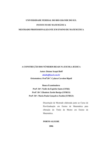 UNIVERSIDADE FEDERAL DO RIO GRANDE DO SUL

                INSTITUTO DE MATEMÁTICA

MESTRADO PROFISSIONALIZANTE EM ENSINO DE MATEMÁTICA




  A CONSTRUÇÃO DOS NÚMEROS REAIS NA ESCOLA BÁSICA

                    Autor: Daiane Scopel Boff
                      daiaboff@uol.com.br
         Orientadora: Profa.Dra. Cydara Cavedon Ripoll


                      Banca Examinadora
            Profª. Drª. Nedir do Espírito Santo (UFRJ)
           Profª. Drª. Elisabete Zardo Burigo (UFRGS)
        Profª. Drª. Maria Paula Gonçalves Fachin (UFRGS)


                       Dissertação de Mestrado elaborada junto ao Curso de
                       Pós-Graduação em Ensino de Matemática para
                       obtenção do Título de Mestre em Ensino de
                       Matemática.



                       PORTO ALEGRE

                              2006
 