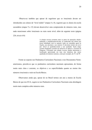 20




        Observa-se também que apesar de sugerirem que os irracionais devam ser

introduzidos aos alunos de “nível médio” (etapas 6 a 8), sugerem que os alunos da escola

secundária (etapas 9 a 12) devam desenvolver uma compreensão de números reais, mas

nada mencionam sobre irracionais ou reais neste nível, além do seguinte texto (página

224, níveis 6-8):

                                   A relação inversa existente entre os pares de operações adição-
                                   subtração e multiplicação-divisão, já conhecidas dos alunos por
                                   terem trabalhado com os naturais, pode ser estendida agora às
                                   frações, aos decimais e aos inteiros. E deveriam incluir um novo
                                   par: elevar ao quadrado-extrair a raiz quadrada. Nesta etapa,
                                   existem freqüentes ocasiões de utilizá-lo ao aplicar o Teorema de
                                   Pitágoras. Utilizando esta relação inversa, podem determinar a
                                   localização aproximada em uma reta numérica das raízes
                                   quadradas de números naturais, como por exemplo, de 27 e de 99.


       Frente ao exposto nos Parâmetros Curriculares Nacionais e nos Documentos Norte-

americanos, percebe-se que os parâmetros curriculares nacionais apresentam, de forma

muito mais clara e coerente, os objetivos e as especificidades quanto ao ensino dos

números irracionais e reais na Escola Básica.

       Observamos ainda que, apesar de no Brasil termos um ano a menos de Escola

Básica do que nos EUA, sugere-se nos Parâmetros Curriculares Nacionais uma abordagem

muito mais completa sobre números reais.
 
