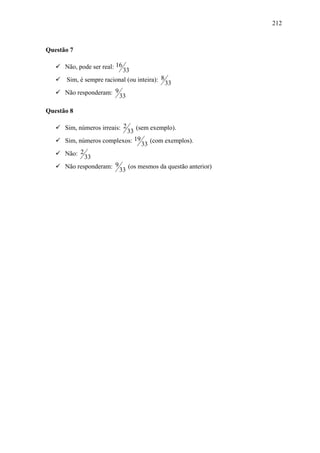 212



Questão 7

      Não, pode ser real: 16
                           33
      Sim, é sempre racional (ou inteira): 8
                                               33
      Não responderam: 9
                           33

Questão 8

      Sim, números irreais: 2  (sem exemplo).
                           33
      Sim, números complexos: 19 (com exemplos).
                                 33
      Não: 2
             33
      Não responderam: 9 (os mesmos da questão anterior)
                        33
 