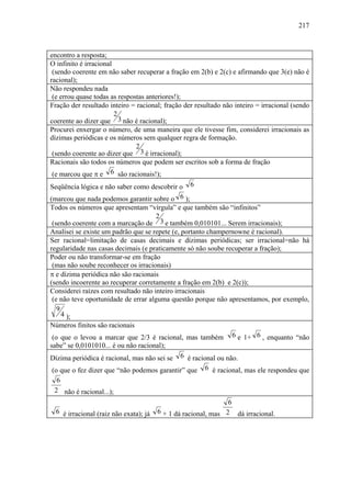 217



encontro a resposta;
O infinito é irracional
 (sendo coerente em não saber recuperar a fração em 2(b) e 2(c) e afirmando que 3(e) não é
racional);
Não respondeu nada
 (e errou quase todas as respostas anteriores!);
Fração der resultado inteiro = racional; fração der resultado não inteiro = irracional (sendo
                        2
coerente ao dizer que 3 não é racional);
Procurei enxergar o número, de uma maneira que ele tivesse fim, considerei irracionais as
dízimas periódicas e os números sem qualquer regra de formação.
                               2
 (sendo coerente ao dizer que 3 é irracional);
Racionais são todos os números que podem ser escritos sob a forma de fração
 (e marcou que π e 6 são racionais!);
Seqüência lógica e não saber como descobrir o 6
(marcou que nada podemos garantir sobre o 6 );
Todos os números que apresentam “vírgula” e que também são “infinitos”
                                      2
 (sendo coerente com a marcação de 3 e também 0,010101... Serem irracionais);
Analisei se existe um padrão que se repete (e, portanto champernowne é racional).
Ser racional=limitação de casas decimais e dízimas periódicas; ser irracional=não há
regularidade nas casas decimais (e praticamente só não soube recuperar a fração);
Poder ou não transformar-se em fração
 (mas não soube reconhecer os irracionais)
π e dízima periódica não são racionais
(sendo incoerente ao recuperar corretamente a fração em 2(b) e 2(c));
Considerei raízes com resultado não inteiro irracionais
 (e não teve oportunidade de errar alguma questão porque não apresentamos, por exemplo,
   9
     4 );
Números finitos são racionais
 (o que o levou a marcar que 2/3 é racional, mas também 6 e 1+ 6 , enquanto “não
sabe” se 0,0101010... é ou não racional);
Dízima periódica é racional, mas não sei se 6 é racional ou não.
(o que o fez dizer que “não podemos garantir” que      6 é racional, mas ele respondeu que
  6
 2 não é racional...);
                                                                6
  6 é irracional (raiz não exata); já   6 + 1 dá racional, mas 2 dá irracional.
 