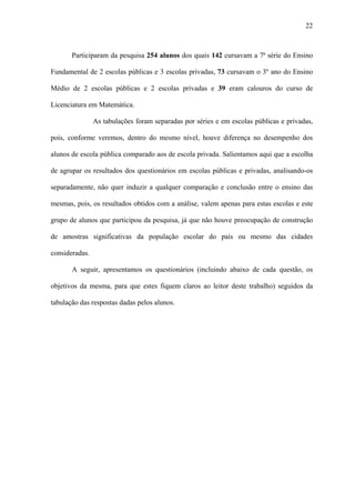 22



       Participaram da pesquisa 254 alunos dos quais 142 cursavam a 7ª série do Ensino

Fundamental de 2 escolas públicas e 3 escolas privadas, 73 cursavam o 3º ano do Ensino

Médio de 2 escolas públicas e 2 escolas privadas e 39 eram calouros do curso de

Licenciatura em Matemática.

                As tabulações foram separadas por séries e em escolas públicas e privadas,

pois, conforme veremos, dentro do mesmo nível, houve diferença no desempenho dos

alunos de escola pública comparado aos de escola privada. Salientamos aqui que a escolha

de agrupar os resultados dos questionários em escolas públicas e privadas, analisando-os

separadamente, não quer induzir a qualquer comparação e conclusão entre o ensino das

mesmas, pois, os resultados obtidos com a análise, valem apenas para estas escolas e este

grupo de alunos que participou da pesquisa, já que não houve preocupação de construção

de amostras significativas da população escolar do país ou mesmo das cidades

consideradas.

       A seguir, apresentamos os questionários (incluindo abaixo de cada questão, os

objetivos da mesma, para que estes fiquem claros ao leitor deste trabalho) seguidos da

tabulação das respostas dadas pelos alunos.
 