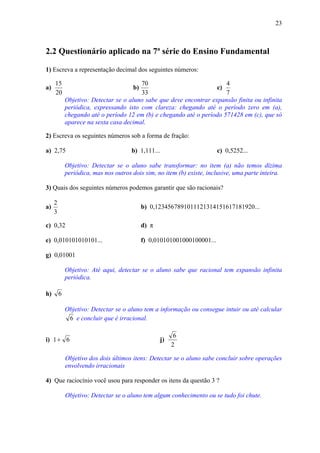 23



2.2 Questionário aplicado na 7ª série do Ensino Fundamental

1) Escreva a representação decimal dos seguintes números:

     15                                  70                             4
a)                                     b)                            c)
     20                                  33                             7
             Objetivo: Detectar se o aluno sabe que deve encontrar expansão finita ou infinita
             periódica, expressando isto com clareza: chegando até o período zero em (a),
             chegando até o período 12 em (b) e chegando até o período 571428 em (c), que só
             aparece na sexta casa decimal.

2) Escreva os seguintes números sob a forma de fração:

a) 2,75                                b) 1,111...                       c) 0,5252...

             Objetivo: Detectar se o aluno sabe transformar: no item (a) não temos dízima
             periódica, mas nos outros dois sim, no item (b) existe, inclusive, uma parte inteira.

3) Quais dos seguintes números podemos garantir que são racionais?

     2
a)                                          b) 0,1234567891011121314151617181920...
     3

c) 0,32                                     d) π

e) 0,010101010101...                        f) 0,010101001000100001...

g) 0,01001

             Objetivo: Até aqui, detectar se o aluno sabe que racional tem expansão infinita
             periódica.

h)       6

             Objetivo: Detectar se o aluno tem a informação ou consegue intuir ou até calcular
              6 e concluir que é irracional.

                                                           6
i) 1 + 6                                             j)
                                                          2

             Objetivo dos dois últimos itens: Detectar se o aluno sabe concluir sobre operações
             envolvendo irracionais

4) Que raciocínio você usou para responder os itens da questão 3 ?

             Objetivo: Detectar se o aluno tem algum conhecimento ou se tudo foi chute.
 