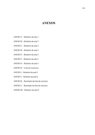 233




                                  ANEXOS



ANEXO A – Relatório da aula 1

ANEXO B – Relatório da aula 2

ANEXO C – Relatório da aula 2

ANEXO D – Relatório da aula 3

ANEXO E – Relatório da aula 4

ANEXO F – Relatório da aula 4

ANEXO G – Relatório da aula 5

ANEXO H – Lista de exercícios

ANEXO I – Relatório da aula 5

ANEXO J – Relatório da aula 6

ANEXO K – Resolução da lista de exercício

ANEXO L – Resolução da lista de exercício

ANEXO M – Relatório da aula 8
 